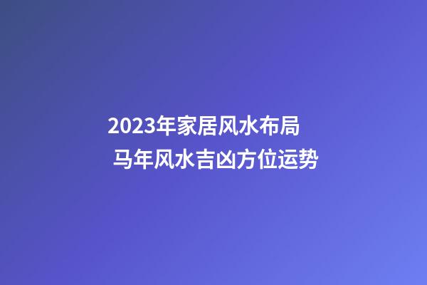 2023年家居风水布局 马年风水吉凶方位运势